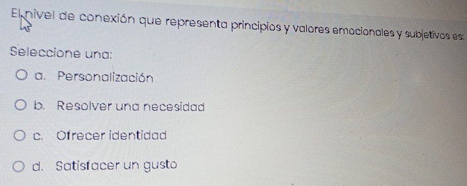 El nivel de conexión que representa principios y valores emocionales y subjetivos es:
Seleccione una:
a. Personalización
b. Resolver una necesidad
c. Ofrecer identidad
d. Satisfacer un gusto