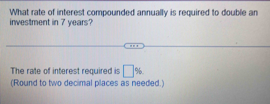 What rate of interest compounded annually is required to double an 
investment in 7 years? 
The rate of interest required is □ %. 
(Round to two decimal places as needed.)