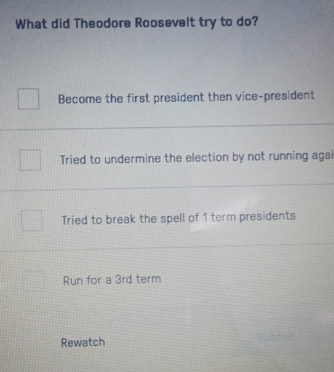 What did Theodore Roosevelt try to do?
Become the first president then vice-president
Tried to undermine the election by not running agai
Tried to break the spell of 1 term presidents
Run for a 3rd term
Rewatch