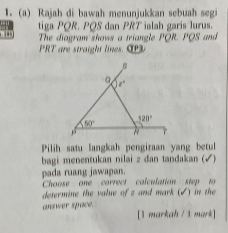 Rajah di bawah menunjukkan sebuah segi
tiga PQR. PQS dan PRT ialah garis lurus.
The diagram shows a triangle PQR. PQS and
PRT are straight lines 
Pilih satu langkah pengiraan yang betul
bagi menentukan nilai z dan tandakan (√)
pada ruang jawapan.
Choose one correct calculation step to
determine the value of z and mark (✔) in the
answer space.
[1 markah / 1 mark]