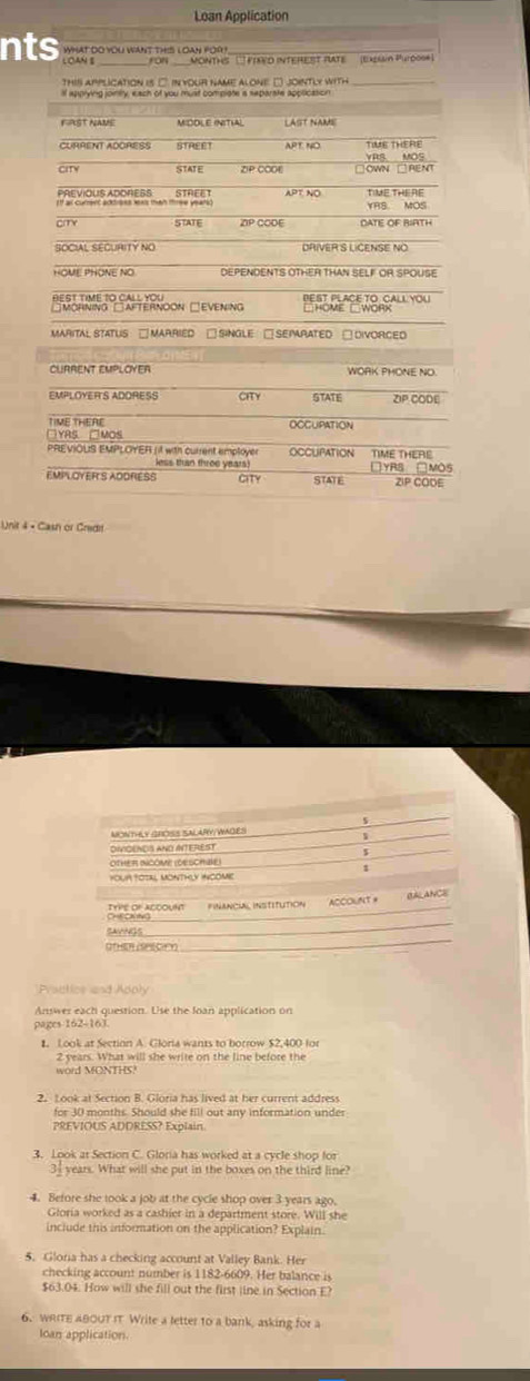 Loan Application
nts WHAT DO YOU WANT THIS LOAN FOR 
for MONTHS  ''FTAVD InTEREsT PATE (ERen Purd09 
this application is □. in your name alone. □ jointly with_
ll apprying jointty, each of you must compiote a separate appilication
FRST NAME MIDOLE (NITIA) LAST NAME
CURRENT ADORESS STREET APT NO TIUE THERE
STATE ZIP COOE VRS MOS
PREVIOUS ADORESS
Iff as curent addrees exs than tee year APT NO YRS MOS TIME THE RE
cmy STATE ZP CODE DATE OF RIRTH
HOME PHONE NO DEPENDENTS OTHER THAN SELF OR SPOUSE
Perlene io Salterñoon □evening       
MARITAL STATUS □ MARRIED □ SiNGLe □ SEIRATED □ DIVORCED
CLRRENT EMPLOYER WORK PHONE NO.
EMPLOYER'S ADORESS CHTY STATE ZP CODE
TIME THERE OCCUPATION
□YRS. □MOS
PREVIOLS EMPLOYER (it with current amployer OCCUPATION TIME THERE
less than throe years) YRS □MOS
EMPLOYER'S ADDRESS CITY STATE ZIP COOE
Unit 4 × Cash or Gredi
s
MONTHLY GROSS SALARV/WAGES 1
DIVIGENCS AND INTEREIST
OTHER INCOME (DESCHBe)
yoUR totAL MontHLy incomie
A) ANCE
_
Checling TYPE OF ACCOUM Financial institution ACCOUNT#
_
SAVNGS
Practics and Adply
Answer each question. Use the loan application on
pages 162-163.
1. Look at Section A. Gloria wants to botrow $2,400 for
2 years. What will she write on the line before the
word MONTHS?
2. Look at Section B. Gloria has lived at her current address
for 30 months. Should she fill out any information under
PREVIOUS ADDRESS? Explain
3. Look at Section C. Gloria has worked at a cycle shop for
3_ years. What will she put in the boxes on the third line?
4. Before she took a job at the cycle shop over 3 years ago.
Gloria worked as a cashier in a department store. Will she
include this information on the application? Explain.
5. Gloria has a checking account at Valley Bank. Her
checking account number is 1182-6609. Her balance is
$63.04. How will she fill out the first line in Section E?
6. WRITE 480UTIT Write a letter to a bank, asking for a
loan application.