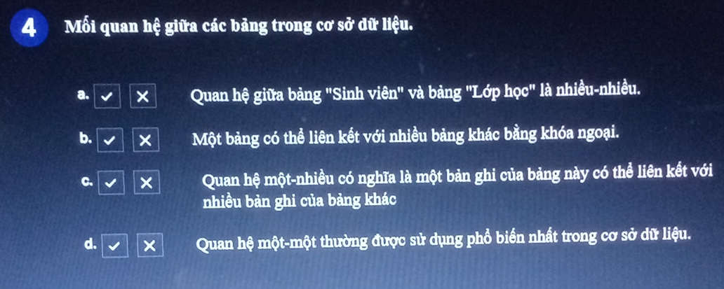 Mối quan hệ giữa các bảng trong cơ sở dữ liệu.
a. Quan hệ giữa bảng "Sinh viên" và bảng "Lớp học" là nhiều-nhiều.
b. × Một bảng có thể liên kết với nhiều bảng khác bằng khóa ngoại.
C. x Quan hệ một-nhiều có nghĩa là một bản ghi của bảng này có thể liên kết với
nhiều bản ghi của bảng khác
d.
Quan hệ một-một thường được sử dụng phổ biển nhất trong cơ sở dữ liệu.