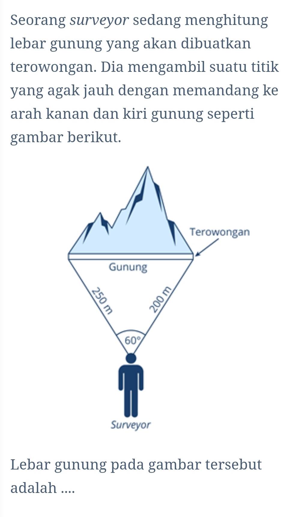 Seorang surveyor sedang menghitung
lebar gunung yang akan dibuatkan
terowongan. Dia mengambil suatu titik
yang agak jauh dengan memandang ke
arah kanan dan kiri gunung seperti
gambar berikut.
Lebar gunung pada gambar tersebut
adalah ....