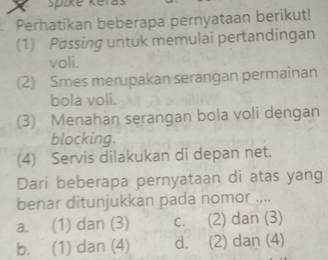 spike keras
Perhatikan beberapa pernyataan berikut!
(1) Passing untuk memulai pertandingan
voli.
(2) Smes merupakan serangan permainan
bola voli.
(3) Menahan serangan bola voli dengan
blocking.
(4) Servis dilakukan di depan net.
Dari beberapa pernyataan di atas yang
benar ditunjukkan pada nomor ....
a. (1) dan (3) C. (2) dan (3)
b. (1) dan (4) d. (2) dan (4)