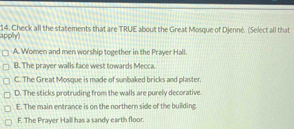 Check all the statements that are TRUE about the Great Mosque of Djenné. (Select all that
apply)
A. Women and men worship together in the Prayer Hall.
B. The prayer walls face west towards Mecca.
C. The Great Mosque is made of sunbaked bricks and plaster.
D. The sticks protruding from the walls are purely decorative.
E. The main entrance is on the northern side of the building.
F. The Prayer Hall has a sandy earth floor.