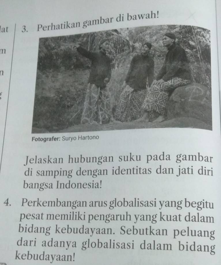 lat ar di bawah! 
m 
n 
Fotografer: Suryo Hartono 
Jelaskan hubungan suku pada gambar 
di samping dengan identitas dan jati diri 
bangsa Indonesia! 
4. Perkembangan arus globalisasi yang begitu 
pesat memiliki pengaruh yang kuat dalam 
bidang kebudayaan. Sebutkan peluang 
dari adanya globalisasi dalam bidang 
kebudayaan!