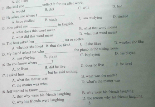 A. did I see
11. She said she_
collect it for me after work. D. had
A. would B. did C. will
12. He asked me where I _.
A. have studied B. study C. am studying D. studied
in English.
13. John asked me_
A. what does this word mean B. what that word means
C. what did this word mean D. what that word meant
14. The host asked her_ tea or coffee.
A. whether she liked B. that she liked C. if she likes D. whether she like
15. My friend asked me who _the piano in the sitting room.
A. was playing B. plays C. is playing D. has played
16. Do you know where _2 D. he lived
A. he lives B. did he live C. does he live
17. I asked him _, but he said nothing.
A. what the matter was B. what was the matter
C. the matter was what D. what’s the matter was
18. Jeff wanted to know_ .
A. that why were his friends laughing B. why were his friends laughing
C. why his friends were laughing D. the reason why his friends laughing
3