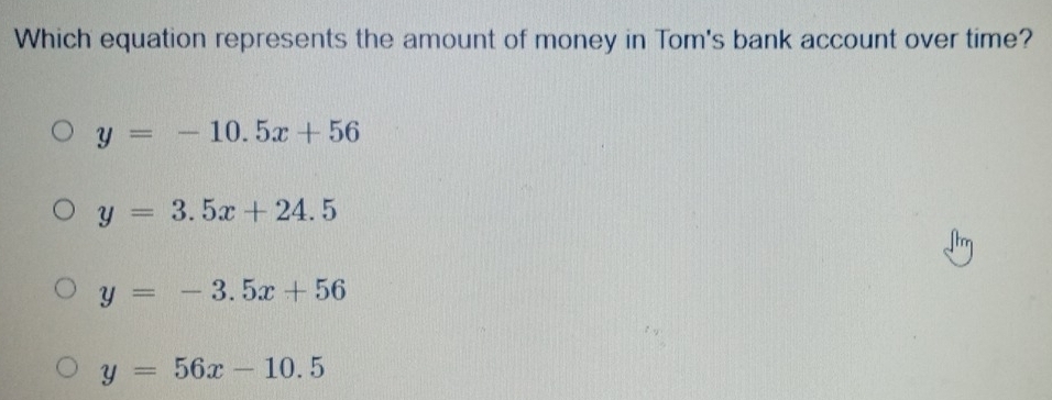 Which equation represents the amount of money in Tom's bank account over time?
y=-10.5x+56
y=3.5x+24.5
y=-3.5x+56
y=56x-10.5