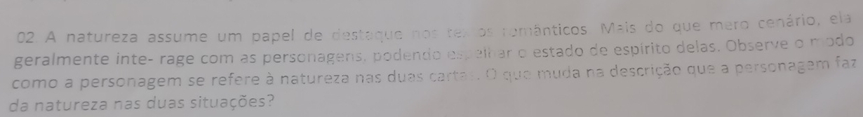 A natureza assume um papel de destaque nos tex os românticos. Mais do que mero cenário, ela 
geralmente inte- rage com as personagens, podendo espelhar o estado de espírito delas. Observe o modo 
como a personagem se refere à natureza nas duas cartas. O que muda na descrição que a personagem faz 
da natureza nas duas situações?