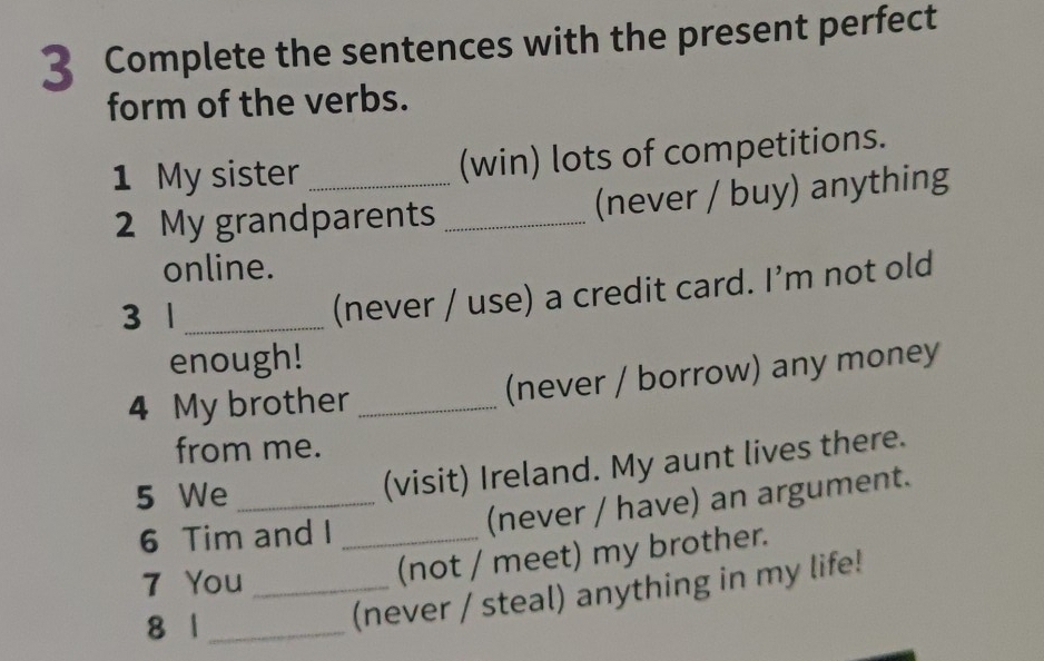 Complete the sentences with the present perfect 
form of the verbs. 
1 My sister _(win) lots of competitions. 
2 My grandparents _(never / buy) anything 
online. 
3 1_ 
(never / use) a credit card. I’m not old 
enough! 
4 My brother _(never / borrow) any money 
from me. 
5 We_ 
(visit) Ireland. My aunt lives there. 
6 Tim and I_ 
(never / have) an argument. 
7 You_ 
(not / meet) my brother. 
8 1_ 
(never / steal) anything in my life!