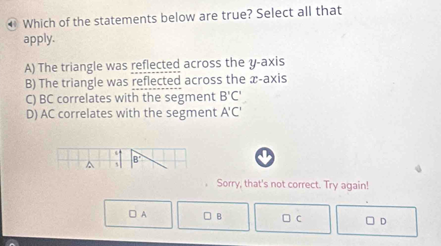 Which of the statements below are true? Select all that
apply.
A) The triangle was reflected across the y-axis
B) The triangle was reflected across the æ -axis
C) BC correlates with the segment B'C'
D) AC correlates with the segment A'C'
6
B'
^ 5
Sorry, that's not correct. Try again!
A
B
C
D