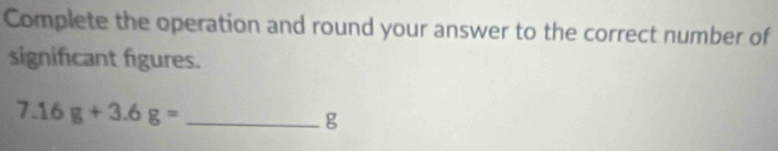 Complete the operation and round your answer to the correct number of 
significant figures. 
_ 7.16g+3.6g=
g