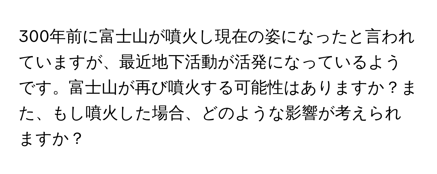 300年前に富士山が噴火し現在の姿になったと言われていますが、最近地下活動が活発になっているようです。富士山が再び噴火する可能性はありますか？また、もし噴火した場合、どのような影響が考えられますか？