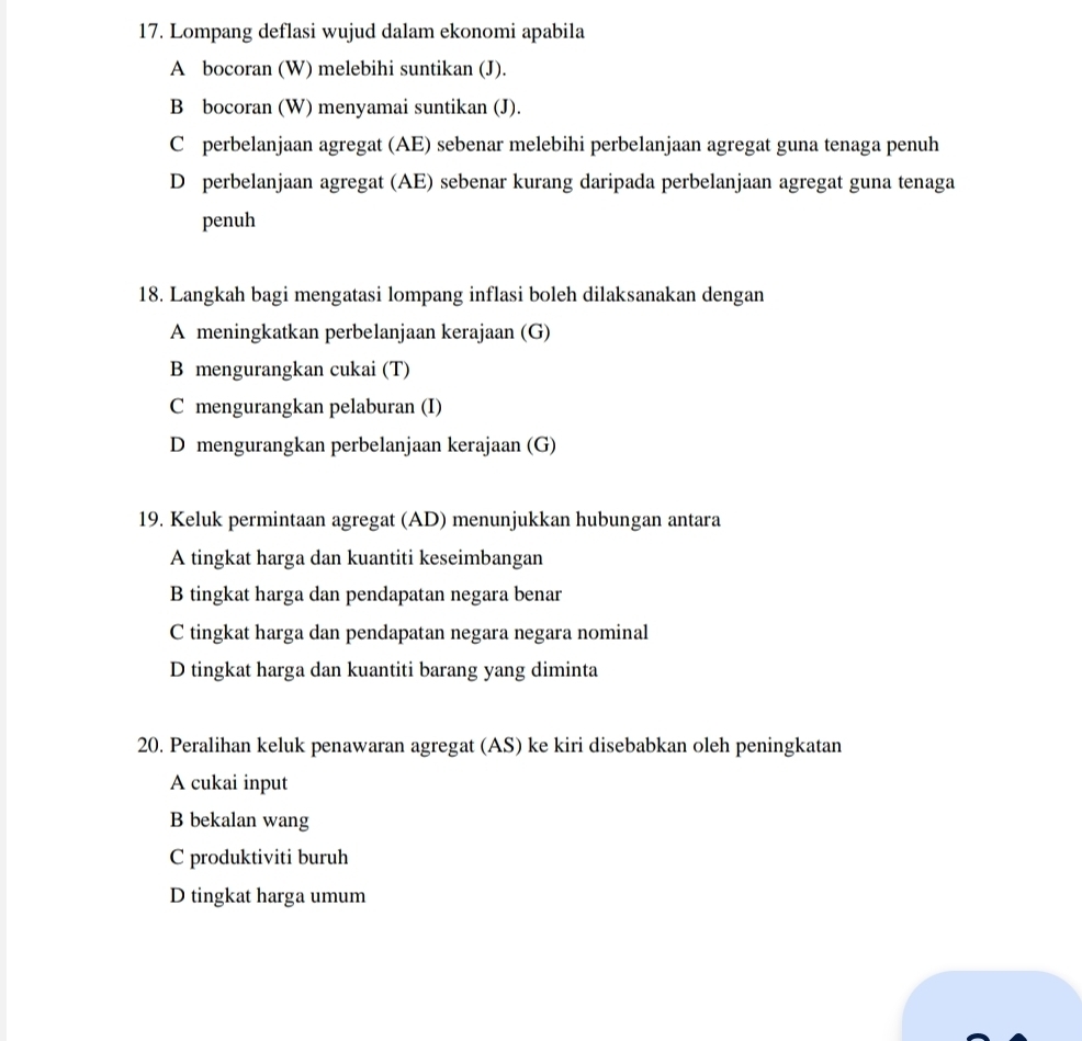 Lompang deflasi wujud dalam ekonomi apabila
A bocoran (W) melebihi suntikan (J).
B bocoran (W) menyamai suntikan (J).
C perbelanjaan agregat (AE) sebenar melebihi perbelanjaan agregat guna tenaga penuh
D perbelanjaan agregat (AE) sebenar kurang daripada perbelanjaan agregat guna tenaga
penuh
18. Langkah bagi mengatasi lompang inflasi boleh dilaksanakan dengan
A meningkatkan perbelanjaan kerajaan (G)
B mengurangkan cukai (T)
C mengurangkan pelaburan (I)
D mengurangkan perbelanjaan kerajaan (G)
19. Keluk permintaan agregat (AD) menunjukkan hubungan antara
A tingkat harga dan kuantiti keseimbangan
B tingkat harga dan pendapatan negara benar
C tingkat harga dan pendapatan negara negara nominal
D tingkat harga dan kuantiti barang yang diminta
20. Peralihan keluk penawaran agregat (AS) ke kiri disebabkan oleh peningkatan
A cukai input
B bekalan wang
C produktiviti buruh
D tingkat harga umum