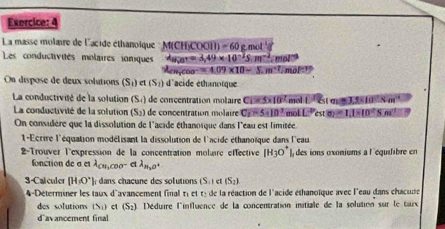 La masse mulaire de l'acide éthanoïque M(CH)COOH)=60g mol t_3
Les conductivités molaires ioniques d_H_2Or=3,49* 10^(-2)S.m^(-2).mol^(-3)
lambda _CH_3COO^-=4.09* 10-5.m^(+7)cmol^(-1)
On dispose de deux solutions (S_1)a(S_2) d'acide éthamoïque
La conductivité de la solution (S_4) de concentration molaire C_1=5* 10^(-2) mol L^1csc 33.5* 10^(-8)m^(-1)
La conductivité de la solution (S_2) de concentration molaire C_2=5* 10^3 m 1LL^2esto)=1.1* 10^2Sm^3
On considère que la dissolution de l'acide éthanoïque dans l'eau est limitée
1-Ecrire l'équation modélisant la dissolution de l'acide éthanoïque dans l'eau
2-Trouver l'expression de la concentration moluire effective [H_3O^+] ] des ions oxoniums a l equilibre en
fonction de σ et lambda _CH_3COO^- et lambda _H_3O^-
3-Calculer [H_3O^+] dans chacune des solutions (S_1) el (S_2).
4-Déterminer les taux d'avancement final tau _1 et t_2 de la réaction de l'acide éthanoïque avec l'eau dans chacune
des sofutions (S_1) ct (S_2) Déduire l'influence de la concentration initiale de la solution sur le taux
davancement final