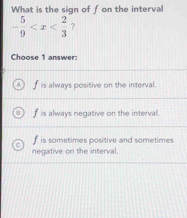 What is the sign of f on the interval
- 5/9  ？
Choose 1 answer:
f is always positive on the interval.
f is always negative on the interval.
f is sometimes positive and sometimes
negative on the interval.