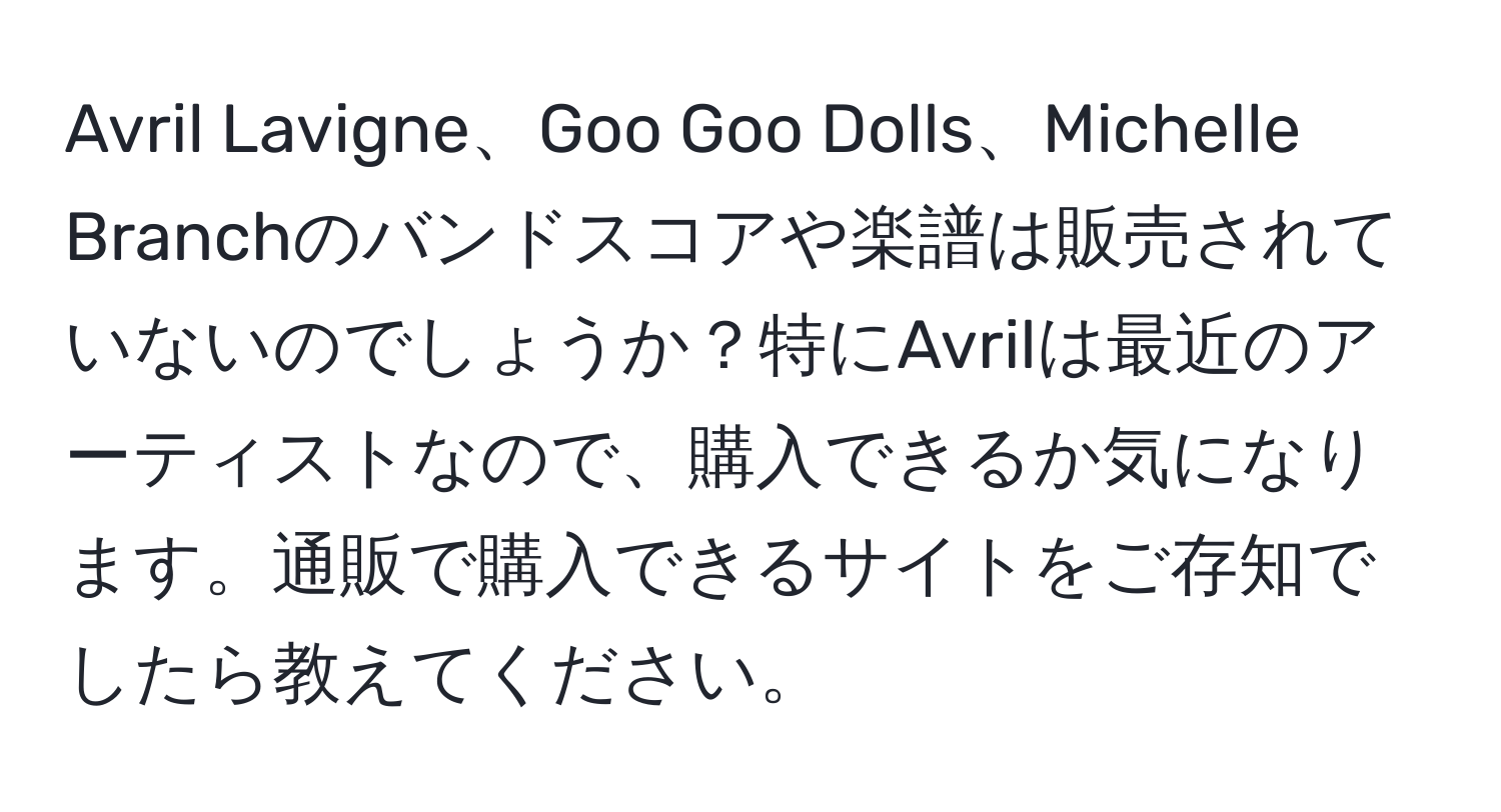 Avril Lavigne、Goo Goo Dolls、Michelle Branchのバンドスコアや楽譜は販売されていないのでしょうか？特にAvrilは最近のアーティストなので、購入できるか気になります。通販で購入できるサイトをご存知でしたら教えてください。