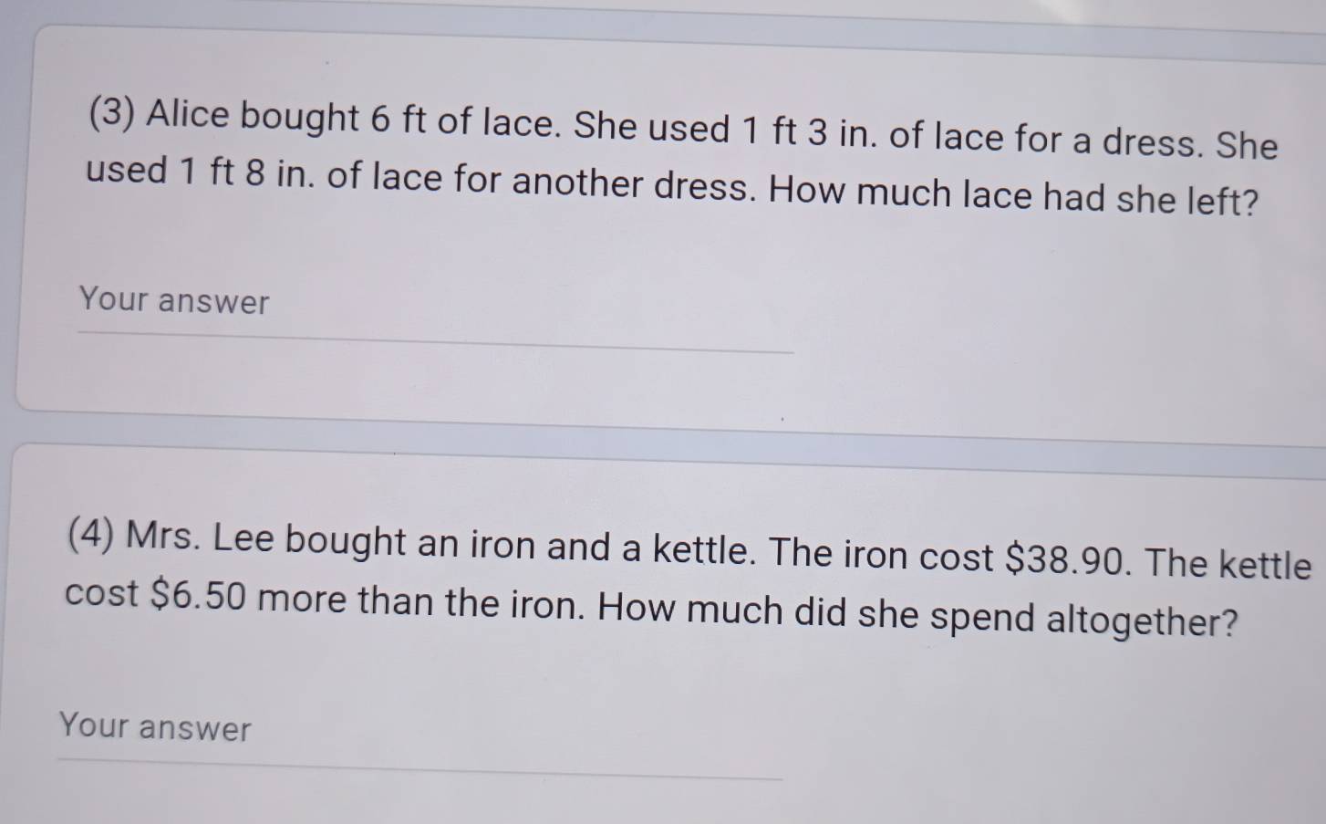 (3) Alice bought 6 ft of lace. She used 1 ft 3 in. of lace for a dress. She 
used 1 ft 8 in. of lace for another dress. How much lace had she left? 
Your answer 
(4) Mrs. Lee bought an iron and a kettle. The iron cost $38.90. The kettle 
cost $6.50 more than the iron. How much did she spend altogether? 
Your answer