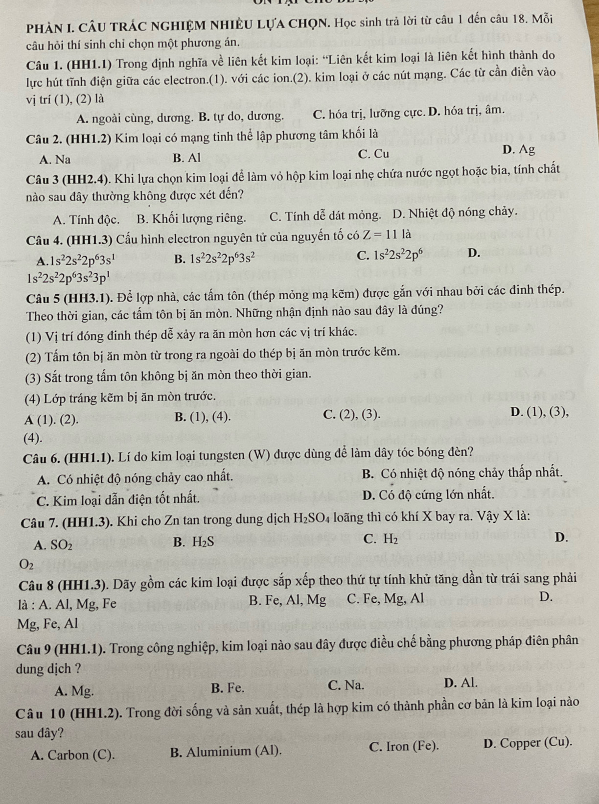 PHÀN I. CÂU TRÁC NGHIỆM NHIÈU LựA CHQN. Học sinh trả lời từ câu 1 đến câu 18. Mỗi
câu hỏi thí sinh chỉ chọn một phương án.
Câu 1. (HH1.1) Trong định nghĩa về liên kết kim loại: “Liên kết kim loại là liên kết hình thành do
lực hút tĩnh điện giữa các electron.(1). với các ion.(2). kim loại ở các nút mạng. Các từ cần điền vào
vị trí (1), (2) là
A. ngoài cùng, dương. B. tự do, dương. C. hóa trị, lưỡng cực. D. hóa trị, âm.
Câu 2. (HH1.2) Kim loại có mạng tinh thể lập phương tâm khối là
A. Na B. Al C. Cu D. Ag
Câu 3 (HH2.4). Khi lựa chọn kim loại để làm vỏ hộp kim loại nhẹ chứa nước ngọt hoặc bia, tính chất
nào sau đây thường không được xét đến?
A. Tính độc. B. Khối lượng riêng. C. Tính dễ dát mỏng. a D. Nhiệt độ nóng chảy.
Câu 4. (HH1.3) Cấu hình electron nguyên tử của nguyến tố có Z=11la
A. 1s^22s^22p^63s^1 B. 1s^22s^22p^63s^2 C. 1s^22s^22p^6 D.
1s^22s^22p^63s^23p^1
Câu 5 (HH3.1). Để lợp nhà, các tấm tôn (thép mỏng mạ kẽm) được gắn với nhau bởi các đinh thép.
Theo thời gian, các tấm tôn bị ăn mòn. Những nhận định nào sau đây là đúng?
(1) Vị trí đóng đinh thép dễ xảy ra ăn mòn hơn các vị trí khác.
(2) Tấm tôn bị ăn mòn từ trong ra ngoài do thép bị ăn mòn trước kẽm.
(3) Sắt trong tấm tôn không bị ăn mòn theo thời gian.
(4) Lớp tráng kẽm bị ăn mòn trước.
A (1). (2). B. (1), (4). C. (2), (3).
D. (1), (3),
(4).
Câu 6. (HH1.1). Lí do kim loại tungsten (W) được dùng để làm dây tóc bóng đèn?
A. Có nhiệt độ nóng chảy cao nhất. B. Có nhiệt độ nóng chảy thấp nhất.
C. Kim loại dẫn điện tốt nhất. D. Có độ cứng lớn nhất.
Câu 7. (HH1.3). Khi cho Zn tan trong dung dịch H_2SO_4 loãng thì có khí X bay ra. Vậy X là:
A. SO_2
B. H_2S
C. H_2 D.
O_2
Câu 8 (HH1.3). Dãy gồm các kim loại được sắp xếp theo thứ tự tính khử tăng dần từ trái sang phải
là : A. Al, Mg, Fe B. Fe, Al, Mg C. Fe, Mg, Al D.
Mg, Fe, Al
Câu 9 (HH1.1). Trong công nghiệp, kim loại nào sau đây được điều chế bằng phương pháp điên phân
dung dịch ?
A. Mg. B. Fe. C. Na. D. Al.
Câu 10 (HH1.2). Trong đời sống và sản xuất, thép là hợp kim có thành phần cơ bản là kim loại nào
sau dây?
A. Carbon (C). B. Aluminium (Al). C. Iron (Fe). D. Copper (Cu).