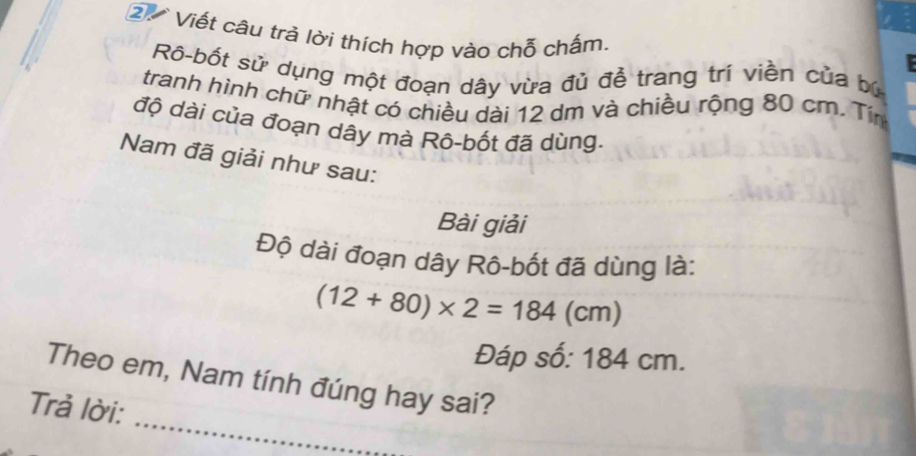 Viết câu trả lời thích hợp vào chỗ chấm. 
Rô-bốt sử dụng một đoạn dây vừa đủ đễ trang trí viền của bù 
tranh hình chữ nhật có chiều dài 12 dm và chiều rộng 80 cm. Tin 
độ dài của đoạn dây mà Rô-bốt đã dùng. 
Nam đã giải như sau: 
Bài giải 
Độ dài đoạn dây Rô-bốt đã dùng là:
(12+80)* 2=184(cm)
Đáp số: 184 cm. 
_ 
Theo em, Nam tính đúng hay sai? 
Trả lời: