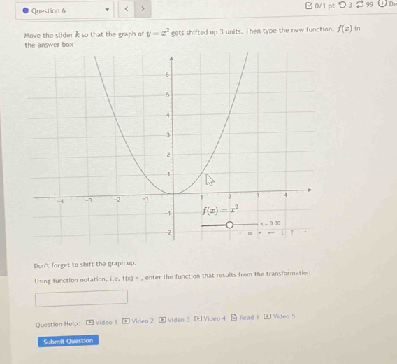 < > B0/1 ptつ 3 $99 De
Move the slider k so that the graph of y=x^2 gets shifted up 3 units. Then type the new function, f(x) in
Don't forget to shift the graph up.
Using function notation, i.e. f(x)= , enter the function that results from the transformation.
Question Help:  Video 1 > Video 2 Video 3 * Video 4 - Read 1 - Video 5
Submit Question