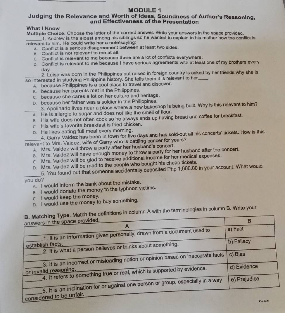 MODULE 1
Judging the Relevance and Worth of Ideas, Soundness of Author's Reasoning,
and Effectiveness of the Presentation
What I Know
Multiple Choice. Choose the letter of the correct answer. Write your answers in the space provided.
_
1. Andrew is the eldest among his siblings so he wanted to explain to his mother how the conflict is
relevant to him. He could write her a note saying:
A. Conflict is a serious disagreement between at least two sides.
B. Conflict is not relevant to me at all.
c. Conflict is relevant to me because there are a lot of conflicts everywhere.
D. Conflict is relevant to me because I have serious agreements with at least one of my brothers every
day.
_2. Luisa was born in the Philippines but raised in foreign country is asked by her friends why she is
so interested in studying Philippine history. She tells them it is relevant to her_ _.
A. because Philippines is a cool place to travel and discover.
B. because her parents met in the Philippines.
c. because she cares a lot on her culture and heritage.
D. because her father was a soldier in the Philippines.
_3. Apolinario lives near a place where a new bakeshop is being built. Why is this relevant to him?
A. He is allergic to sugar and does not like the smell of flour.
B. His wife does not often cook so he always ends up having bread and coffee for breakfast.
c. His wife's favorite breakfast is fried chicken.
D. He likes eating full meal every morning.
4. Garry Valdez has been in town for five days and has sold-out all his concerts' tickets. How is this
_relevant to Mrs. Valdez, wife of Garry who is battling cancer for years?
A. Mrs. Vaidez will throw a party after her husband's concert.
B. Mrs. Valdez will have enough money to throw a party for her husband after the concert.
c. Mrs. Valdez will be glad to receive additional income for her medical expenses.
D. Mrs. Valdez will be mad to the people who bought his cheap tickets.
_
5. You found out that someone accidentally deposited Php 1,000.00 in your account. What would
you do?
A. I would inform the bank about the mistake.
B. I would donate the money to the typhoon victims.
C. I would keep the money.
D. I would use the money to buy something.
column A with the terminologies in column B. Write your