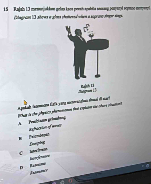 Rajah 13 menunjukkan gelas kaca pecah apabila seorang penyanyi soprano menyanyi.
Diagram 13 shows a glass shattered when a soprano singer sings.
Apakah fenomena fizik yang menerangkan situasi di atas?
What is the physics phenomenon that explains the above situation?
A Pembiasan gelombang
Refraction of waves
B Pelembapan
Damping
C Interferens
Interference
D Resonans
Resonance