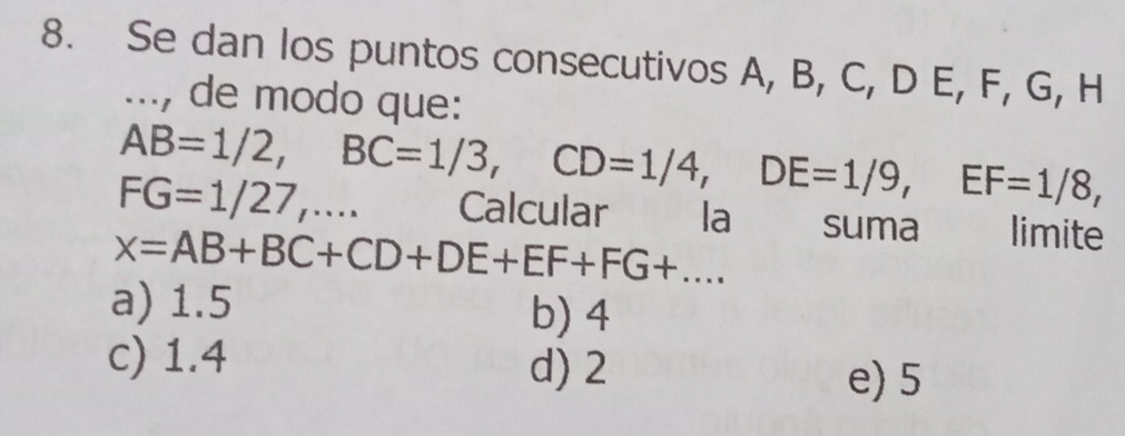 Se dan los puntos consecutivos A, B, C, D E, F, G, H..., de modo que:
AB=1/2, BC=1/3, CD=1/4, DE=1/9, EF=1/8,
FG=1/27,... Calcular la suma औ limite
x=AB+BC+CD+DE+EF+FG+...
a) 1.5 b) 4
c) 1.4 d) 2
e) 5