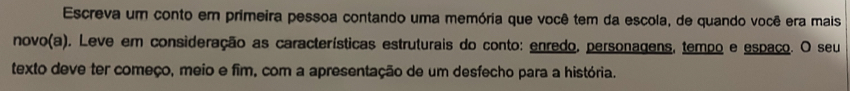 Escreva um conto em primeira pessoa contando uma memória que você tem da escola, de quando você era mais 
novo(a). Leve em consideração as características estruturais do conto: enredo, personagens, tempo e espaço. O seu 
texto deve ter começo, meio e fim, com a apresentação de um desfecho para a história.