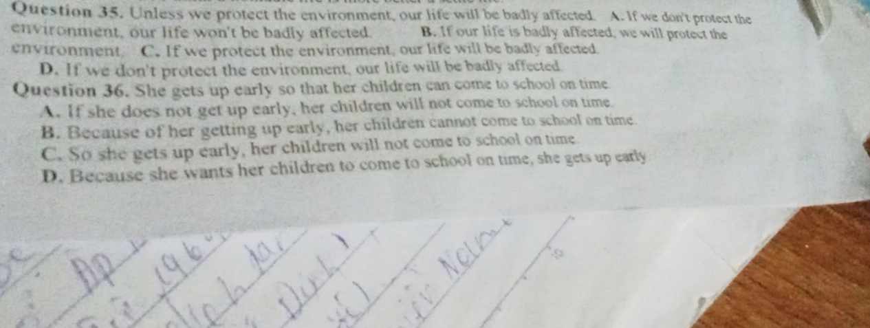 Unless we protect the environment, our life will be badly affected. A. If we don't protect the
environment, our life won't be badly affected. B. If our life is badly affected, we will protect the
environment C. If we protect the environment, our life will be badly affected.
D. If we don't protect the environment, our life will be badly affected.
Question 36. She gets up early so that her children can come to school on time
A. If she does not get up early, her children will not come to school on time.
B. Because of her getting up early, her children cannot come to school on time.
C. So she gets up early, her children will not come to school on time
D. Because she wants her children to come to school on time, she gets up early