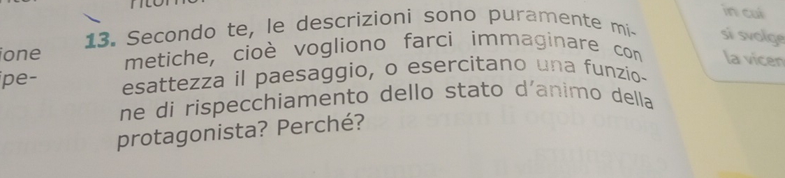 in cui 
13. Secondo te, le descrizioni sono puramente mi- 
si svolge 
ione metiche, cioè vogliono farci immaginare con 
la vicen 
ipe- 
esattezza il paesaggio, o esercitano una funzio- 
ne di rispecchiamento dello stato d´animo della 
protagonista? Perché?