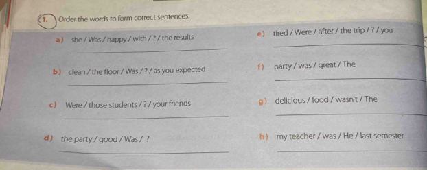 Order the words to form correct sentences. 
_ 
_ 
a ) she / Was / happy / with / ? / the results e) tired / Were / after / the trip / ? / you 
_ 
b ) clean / the floor / Was / ? / as you expected f ) party / was / great / The 
_ 
c ) Were / those students / ? / your friends g delicious / food / wasn't / The 
_ 
_ 
d ) the party / good / Was / ? h  my teacher / was / He / last semester 
_ 
_