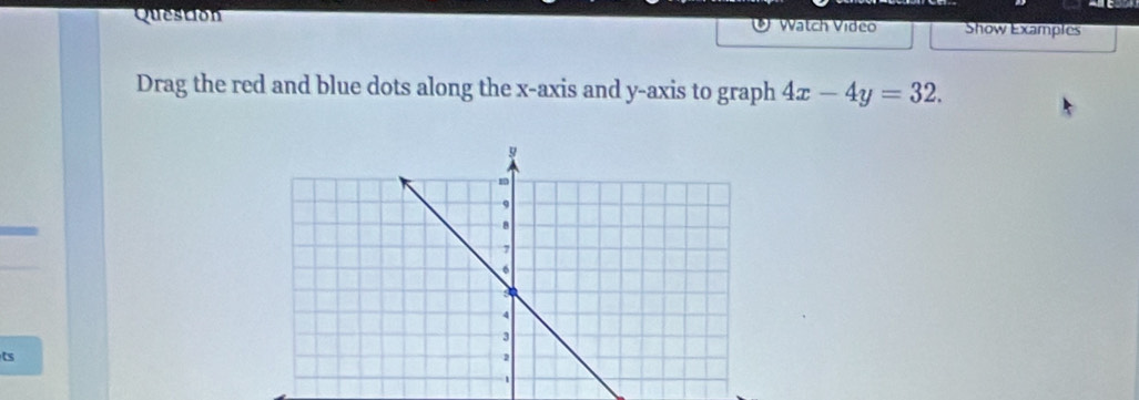 Question Watch Video Show Examples 
Drag the red and blue dots along the x-axis and y-axis to graph 4x-4y=32. 
ts