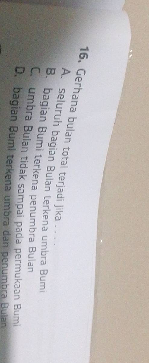 Gerhana bulan total terjadi jika . . .
A. seluruh bagian Bulan terkena umbra Bumi
B. bagian Bumi terkena penumbra Bulan
C.umbra Bulan tidak sampai pada permukaan Bumi
D. bagian Bumi terkena umbra dan penumbra Bulan
