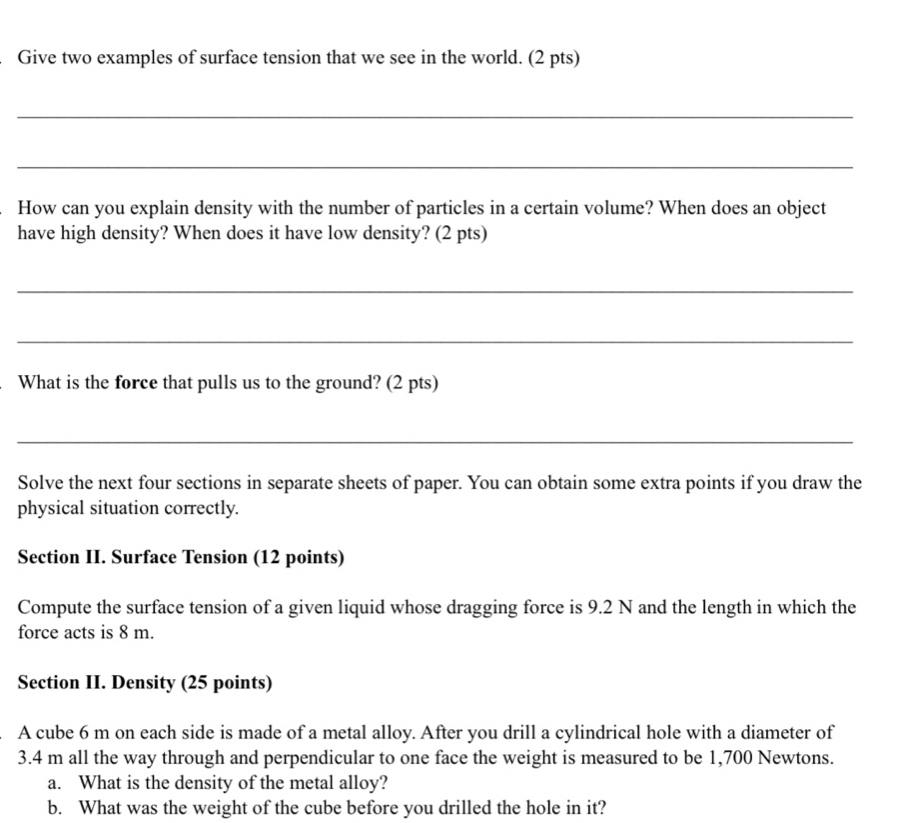 Give two examples of surface tension that we see in the world. (2 pts) 
_ 
_ 
How can you explain density with the number of particles in a certain volume? When does an object 
have high density? When does it have low density? (2 pts) 
_ 
_ 
What is the force that pulls us to the ground? (2 pts) 
_ 
Solve the next four sections in separate sheets of paper. You can obtain some extra points if you draw the 
physical situation correctly. 
Section II. Surface Tension (12 points) 
Compute the surface tension of a given liquid whose dragging force is 9.2 N and the length in which the 
force acts is 8 m. 
Section II. Density (25 points) 
A cube 6 m on each side is made of a metal alloy. After you drill a cylindrical hole with a diameter of
3.4 m all the way through and perpendicular to one face the weight is measured to be 1,700 Newtons. 
a. What is the density of the metal alloy? 
b. What was the weight of the cube before you drilled the hole in it?