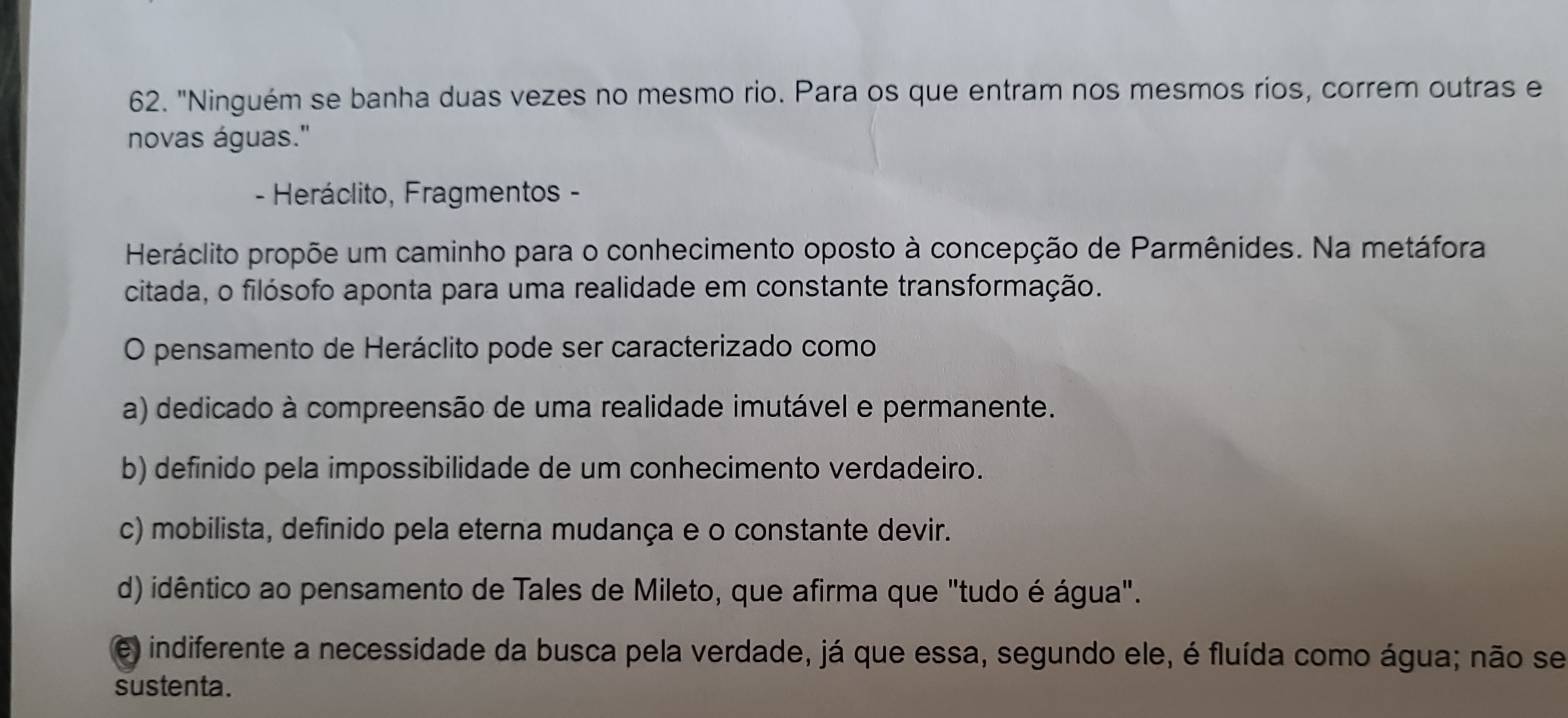 "Ninguém se banha duas vezes no mesmo rio. Para os que entram nos mesmos ríos, correm outras e
novas águas.'
- Heráclito, Fragmentos -
Heráclito propõe um caminho para o conhecimento oposto à concepção de Parmênides. Na metáfora
citada, o filósofo aponta para uma realidade em constante transformação.
O pensamento de Heráclito pode ser caracterizado como
a) dedicado à compreensão de uma realidade imutável e permanente.
b) definido pela impossibilidade de um conhecimento verdadeiro.
c) mobilista, definido pela eterna mudança e o constante devir.
d) idêntico ao pensamento de Tales de Mileto, que afirma que "tudo é água".
e) indiferente a necessidade da busca pela verdade, já que essa, segundo ele, é fluída como água; não se
sustenta.