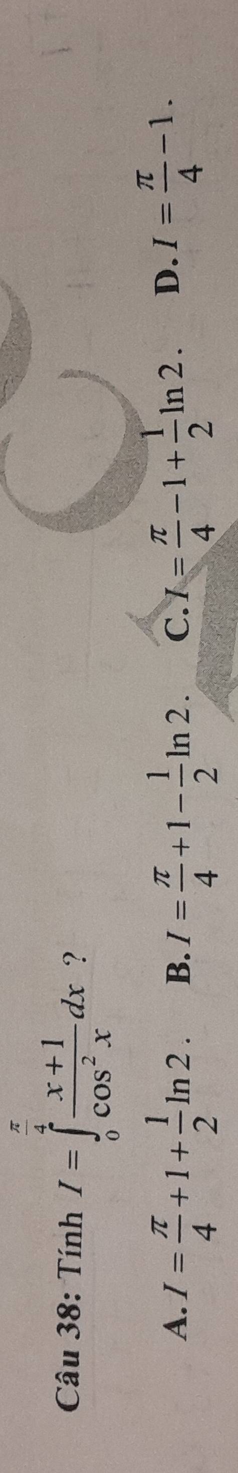 Tính I=∈tlimits _0^((frac π)4) (x+1)/cos^2x dx ?
A. I= π /4 +1+ 1/2 ln 2. B. I= π /4 +1- 1/2 ln 2. C. I= π /4 -1+ 1/2 ln 2. D. I= π /4 -1.