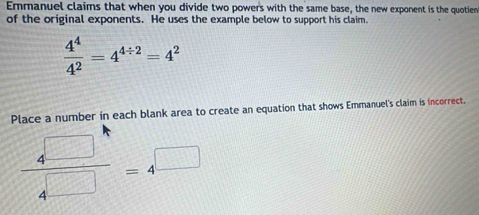 Emmanuel claims that when you divide two powers with the same base, the new exponent is the quotien 
of the original exponents. He uses the example below to support his claim.
 4^4/4^2 =4^(4/ 2)=4^2
Place a number in each blank area to create an equation that shows Emmanuel's claim is incorrect.
 4□ /4□  =4^(□)