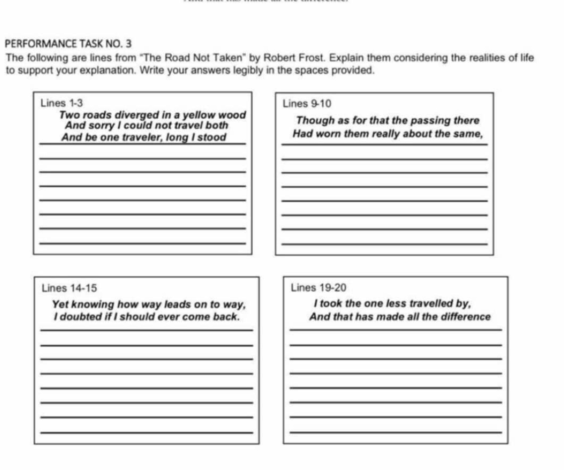 PERFORMANCE TASK NO. 3 
The following are lines from "The Road Not Taken" by Robert Frost. Explain them considering the realities of life 
to support your explanation. Write your answers legibly in the spaces provided. 
Lines 1 - 3 Lines 9 -10 
Two roads diverged in a yellow wood Though as for that the passing there 
And sorry I could not travel both 
_ 
_ 
And be one traveler, long I stood Had worn them really about the same, 
__ 
_ 
_ 
_ 
_ 
__ 
_ 
_ 
_ 
_ 
_ 
_ 
Lines 14 - 15 Lines 19 - 20
Yet knowing how way leads on to way, I took the one less travelled by, 
I doubted if I should ever come back. And that has made all the difference 
__ 
_ 
_ 
_ 
_ 
__ 
__ 
__ 
_ 
_ 
_ 
_