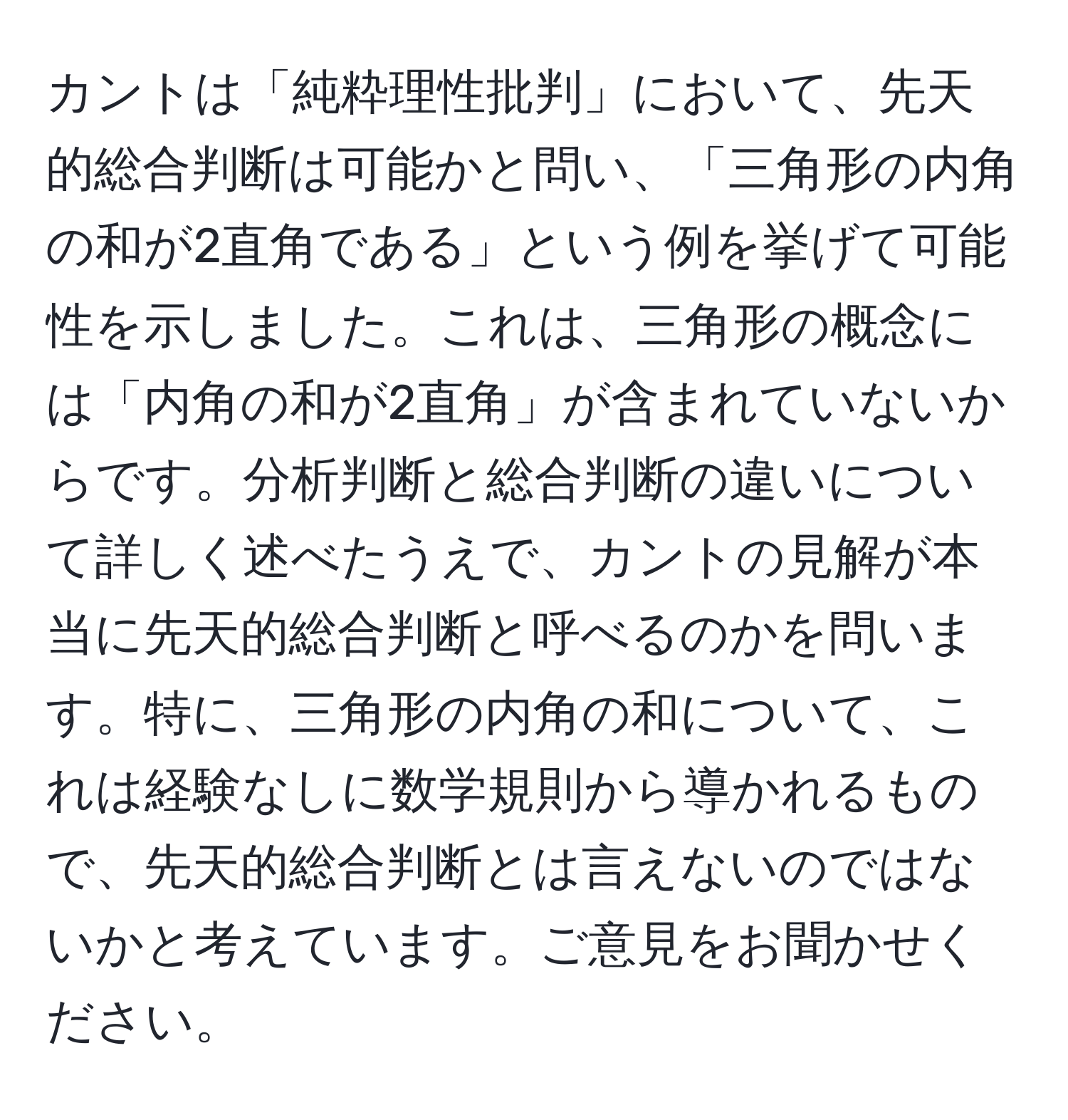 カントは「純粋理性批判」において、先天的総合判断は可能かと問い、「三角形の内角の和が2直角である」という例を挙げて可能性を示しました。これは、三角形の概念には「内角の和が2直角」が含まれていないからです。分析判断と総合判断の違いについて詳しく述べたうえで、カントの見解が本当に先天的総合判断と呼べるのかを問います。特に、三角形の内角の和について、これは経験なしに数学規則から導かれるもので、先天的総合判断とは言えないのではないかと考えています。ご意見をお聞かせください。