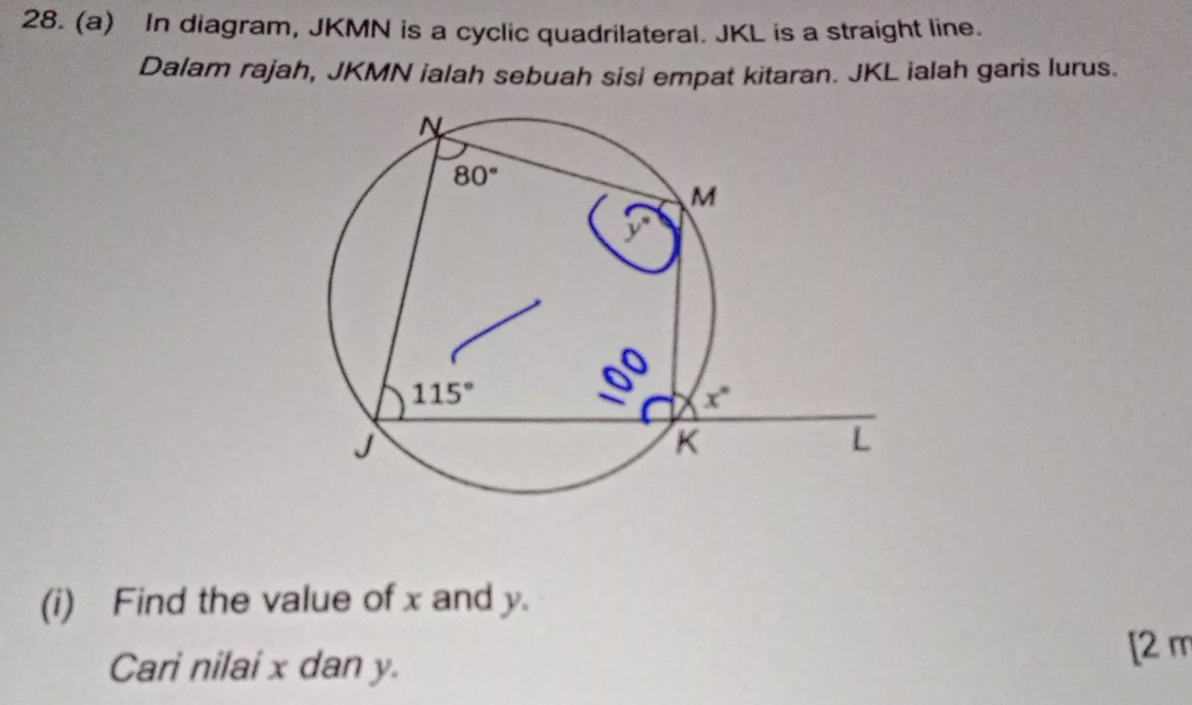 In diagram, JKMN is a cyclic quadrilateral. JKL is a straight line.
Dalam rajah, JKMN ialah sebuah sisi empat kitaran. JKL ialah garis lurus.
(i) Find the value of x and y.
Cari nilai x dan y.
[2 m