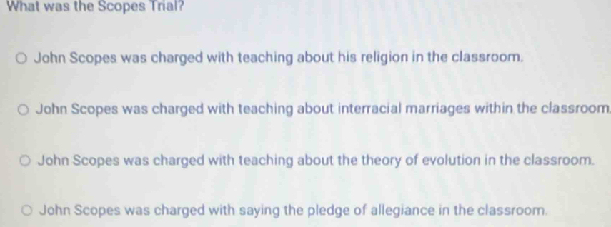 What was the Scopes Trial?
John Scopes was charged with teaching about his religion in the classroom.
John Scopes was charged with teaching about interracial marriages within the classroom
John Scopes was charged with teaching about the theory of evolution in the classroom.
John Scopes was charged with saying the pledge of allegiance in the classroom.