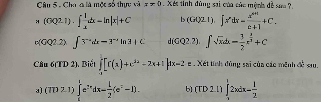 Cho ơ là một số thực và x!= 0. Xét tính đúng sai của các mệnh đề sau ?.
a(GQ2.1).∈t  1/x dx=ln |x|+C
b(GQ2.1).∈t x^edx= (x^(e+1))/e+1 +C.
c(GQ2.2).∈t 3^(-x)dx=3^(-x)ln 3+C d(GQ2.2).∈t sqrt(x)dx= 3/2 x^(frac 3)2+C
Cau6(TD2). Biết ∈tlimits _0^(1[f(x)+e^2x)+2x+1]dx=2-e. Xét tính đúng sai của các mệnh đề sau. 
a) (TD2.1)∈tlimits _0^(1e^2x)dx= 1/2 (e^2-1). b) (TD 2.1) ∈tlimits _0^(12xdx=frac 1)2