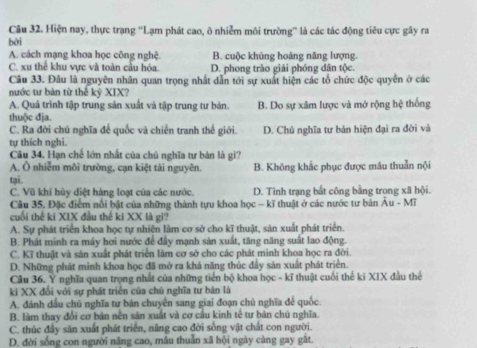 Hiện nay, thực trạng “Lạm phát cao, ô nhiễm môi trường” là các tác động tiêu cực gây ra
bởi
A. cách mạng khoa học công nghệ. B. cuộc khủng hoảng năng lượng.
C. xu thể khu vực và toàn cầu hóa. D. phong trào giải phóng dân tộc.
Câu 33. Đâu là nguyên nhân quan trọng nhất dẫn tới sự xuất hiện các tổ chức độc quyền ở các
nước tư bản từ thế kỷ XIX?
A. Quá trình tập trung sản xuất và tập trung tư bản. B. Do sự xâm lược và mở rộng hệ thống
thuộc địa.
C. Ra đời chủ nghĩa đế quốc và chiến tranh thế giới. D. Chủ nghĩa tư bản hiện đại ra đời và
tự thích nghi.
Câu 34. Hạn chế lớn nhất của chủ nghĩa tư bản là gì?
A. Ô nhiễm môi trường, cạn kiệt tài nguyên. B. Không khắc phục được mâu thuẫn nội
tại.
C. Vũ khỉ hủy diệt hàng loạt của các nước. D. Tình trạng bất công bằng trong xã hội.
Câu 35. Đặc điểm nổi bật của những thành tựu khoa học - kĩ thuật ở các nước tư bản Âu - Mĩ
cuối thế ki XIX đầu thế ki XX là gi?
A. Sự phát triển khoa học tự nhiên làm cơ sở cho kĩ thuật, sản xuất phát triển.
B. Phát minh ra máy hơi nước đề đầy mạnh sản xuất, tăng năng suất lao động.
C. Kĩ thuật và sản xuất phát triển làm cơ sở cho các phát minh khoa học ra đời.
D. Những phát minh khoa học đã mở ra khả năng thúc đầy sản xuất phát triển.
Câu 36. Y nghĩa quan trọng nhất của những tiến bộ khoa học - kĩ thuật cuối thế ki XIX đầu thế
ki XX đối với sự phát triên của chủ nghĩa tư bản là
A. đánh dầu chủ nghĩa tư bản chuyên sang giai đoạn chủ nghĩa đế quốc.
B. làm thay đổi cơ bản nền sản xuất và cơ cầu kinh tế tư bản chú nghĩa.
C. thúc đầy sản xuất phát triển, nâng cao đời sống vật chất con người.
D. đời sống con người nâng cao, mâu thuẫn xã hội ngày càng gay gắt.