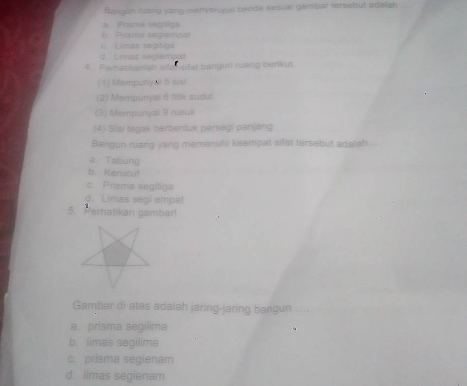 Bangun ruang yang menyerupal benda sesual gambar tersebut adalah ....
a. Prisma segiliga
b Prisma segiempal
c. Limas segítiga
d. Limas seglempat
4. Perhatikaniah sifal-sifat bangun ruang berikut.
(1) Mempunyai 5 sisi
(2) Mempunyal 6 titik sudut
(3) Mempunyal 9 rusuk
(4) Sisi tegak berbentuk persegi panjang
Bangun ruang yang memenuhi keempat sifat tersebut adalah...
a. Tabung
b. Kerucut
c. Prisma segitiga
d. Limas segi empal
5. Perhatikan gambar!
Gambar di atas adalah jaring-jaring bangun_
a. prisma segilima
b. limas segilima
c. prisma segienam
d. limas segienam