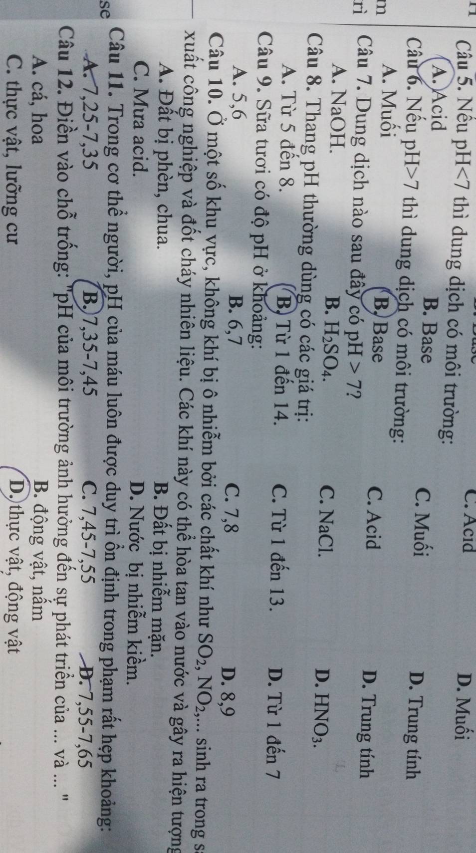 C. Acıd D. Muối
n1  Câu 5. Nêu p H<7</tex>  thì dung dịch có môi trường:
A. Acid B. Base
C. Muối D. Trung tính
Câu 6. Nếu pH 7 thì dung dịch có môi trường:
m A. Muối
B. Base C. Acid D. Trung tính
rì Câu 7. Dung dịch nào sau đây có pH>7
A. NaOH. B. H_2SO_4. C. NaCl.
D. 1 -INO_3.
Câu 8. Thang pH thường dùng có các giá trị:
A. Từ 5 đến 8. B, Từ 1 đến 14. C. Từ 1 đến 13.
D. Từ 1 đến 7
Câu 9. Sữa tươi có độ pH ở khoảng:
A. 5,6 B. 6,7 D. 8,9
C. 7,8
Câu 10. Ở một số khu vực, không khí bị ô nhiễm bởi các chất khí như SO_2,NO_2, ,... sinh ra trong s
xuất công nghiệp và đốt cháy nhiên liệu. Các khí này có thể hòa tan vào nước và gây ra hiện tượng
A. Đất bị phèn, chua. B. Đất bị nhiễm mặn.
C. Mưa acid. D. Nước bị nhiễm kiềm.
se Câu 11. Trong cơ thể người, pH của máu luôn được duy trì ồn định trong phạm rất hẹp khoảng:
A. 7,25-7,35 B.)7,35-7,45 C. 7,45-7,55 D. 7,55-7,65
Câu 12. Điền vào chỗ trống: "pH của môi trường ảnh hưởng đến sự phát triển của ... và ... '
A. cá, hoa B. động vật, nấm
C. thực vật, lưỡng cư D. thực vật, động vật