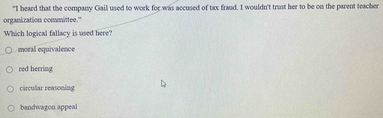 "I heard that the company Gail used to work for was accused of tax fraud. I wouldn't trust her to be on the parent teacher
organization committee."
Which logical fallacy is used here?
moral equivalence
red herring
circular reasoning
bandwagon appeal