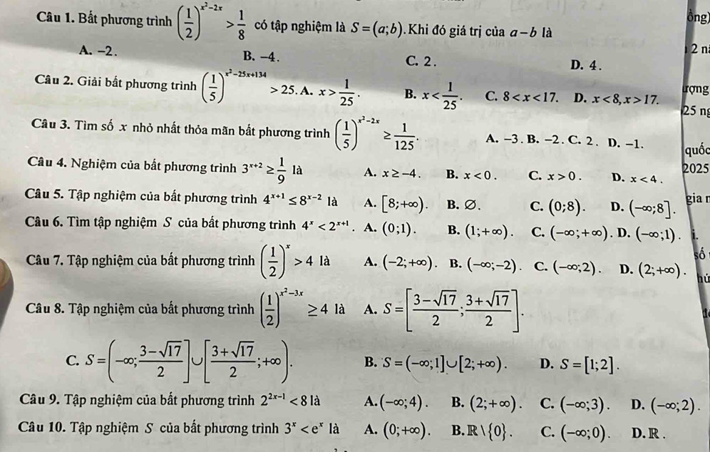 ông
Câu 1. Bất phương trình ( 1/2 )^x^2-2x> 1/8  có tập nghiệm là S=(a;b) Khi đó giá trị của a-b là
2 n
A. -2. B. -4. C. 2 . D. 4 .
Câu 2. Giải bắt phương trình ( 1/5 )^x^2-25x+134>25.A x> 1/25 . B. x C. 8 D. x<8,x>17. 25 n trợng
Câu 3. Tìm số x nhỏ nhất thỏa mãn bất phương trình ( 1/5 )^x^2-2x≥  1/125 . A. -3 . B. -2 . C. 2 . D. -1. quốc
Câu 4. Nghiệm của bất phương trình 3^(x+2)≥  1/9 la A. x≥ -4. B. x<0. C. x>0. D. x<4. 2025
Câu 5. Tập nghiệm của bất phương trình 4^(x+1)≤ 8^(x-2) là A. [8;+∈fty ). B. ∅. C. (0;8). D. (-∈fty ;8]. gia r
Câu 6. Tìm tập nghiệm S của bất phương trình 4^x<2^(x+1). A. (0;1). B. (1;+∈fty ). C. (-∈fty ;+∈fty ). D. (-∈fty ;1). i.
số
Câu 7. Tập nghiệm của bất phương trình ( 1/2 )^x>4 là A. (-2;+∈fty ). B. (-∈fty ;-2) C. (-∈fty ;2). D. (2;+∈fty ). hú
Câu 8. Tập nghiệm của bất phương trình ( 1/2 )^x^2-3x≥ 4 là A. S=[ (3-sqrt(17))/2 ; (3+sqrt(17))/2 ].
C. S=(-∈fty ; (3-sqrt(17))/2 ]∪ [ (3+sqrt(17))/2 ;+∈fty ). B. S=(-∈fty ;1]∪ [2;+∈fty ). D. S=[1;2].
Câu 9. Tập nghiệm của bất phương trình 2^(2x-1)<81a</tex> A. (-∈fty ;4). B. (2;+∈fty ). C. (-∈fty ;3). D. (-∈fty ;2).
Câu 10. Tập nghiệm S của bất phương trình 3^x A. (0;+∈fty ). B. R|R| 0 . C. (-∈fty ;0). D. R .