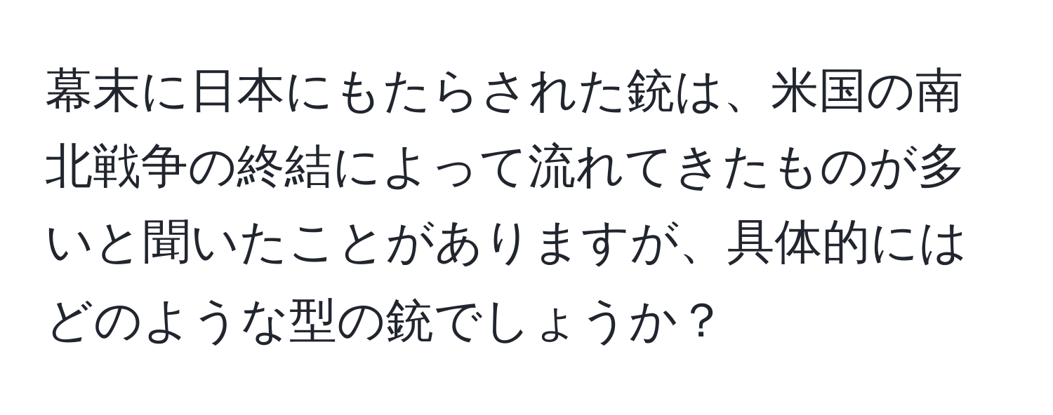 幕末に日本にもたらされた銃は、米国の南北戦争の終結によって流れてきたものが多いと聞いたことがありますが、具体的にはどのような型の銃でしょうか？