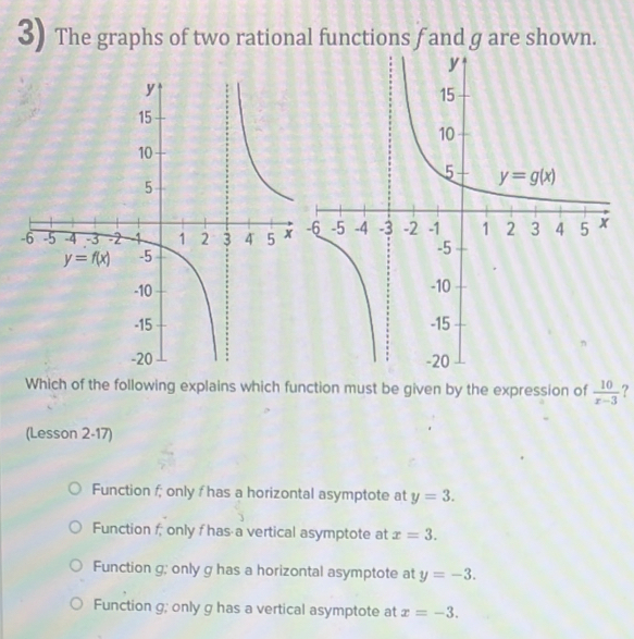 The graphs of two rational functions fand g are shown.
Which of the following explains which function must be given by the expression of  10/x-3  ?
(Lesson 2-17)
Function f; only f has a horizontal asymptote at y=3.
Function f, only f has a vertical asymptote at x=3.
Function g; only g has a horizontal asymptote at y=-3.
Function g; only g has a vertical asymptote at x=-3.